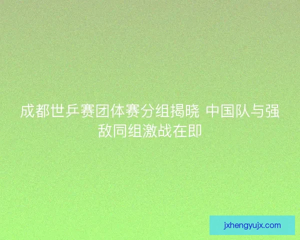成都世乒赛团体赛分组揭晓 中国队与强敌同组激战在即