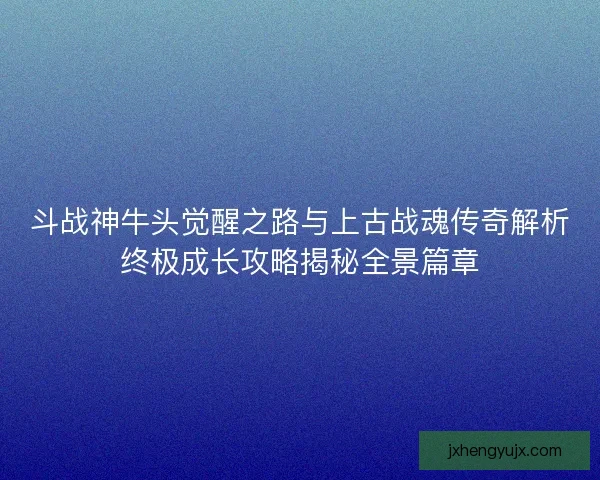 斗战神牛头觉醒之路与上古战魂传奇解析终极成长攻略揭秘全景篇章