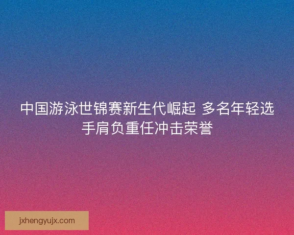 中国游泳世锦赛新生代崛起 多名年轻选手肩负重任冲击荣誉