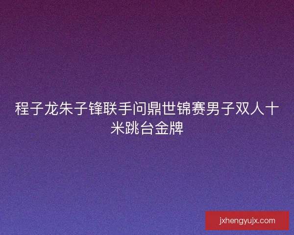 程子龙朱子锋联手问鼎世锦赛男子双人十米跳台金牌