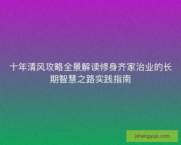 十年清风攻略全景解读修身齐家治业的长期智慧之路实践指南