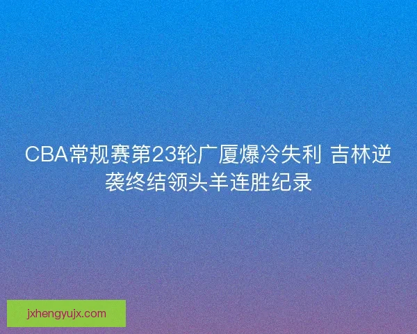 CBA常规赛第23轮广厦爆冷失利 吉林逆袭终结领头羊连胜纪录